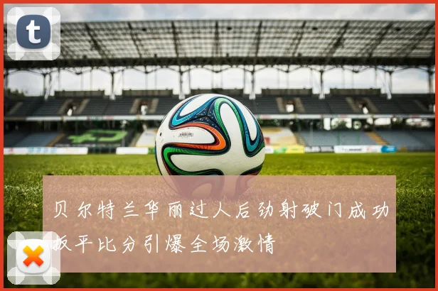 贝尔特兰华丽过人后劲射破门成功扳平比分引爆全场激情