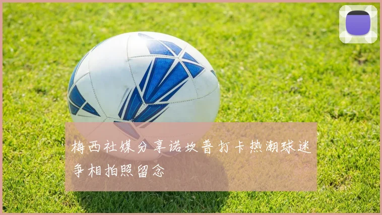 梅西社媒分享诺坎普打卡热潮球迷争相拍照留念