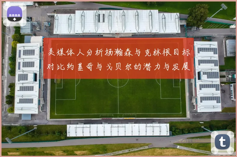 美媒体人分析杨瀚森与克林根目标对比约基奇与戈贝尔的潜力与发展方向