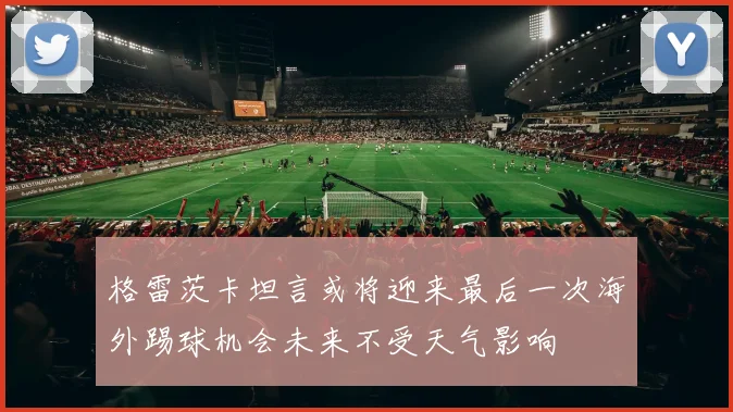 格雷茨卡坦言或将迎来最后一次海外踢球机会未来不受天气影响