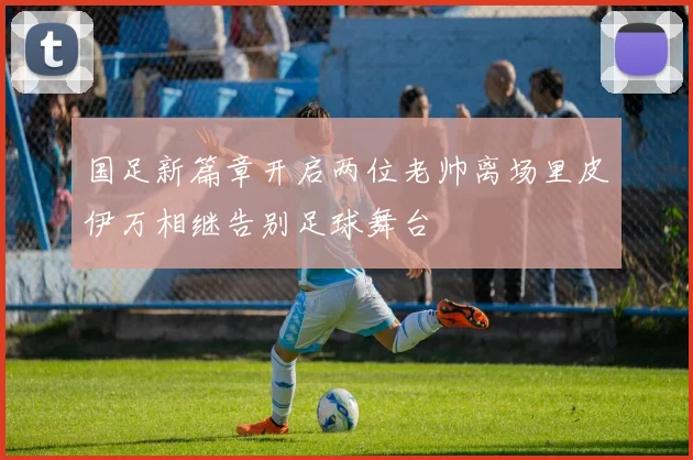 国足新篇章开启两位老帅离场里皮伊万相继告别足球舞台