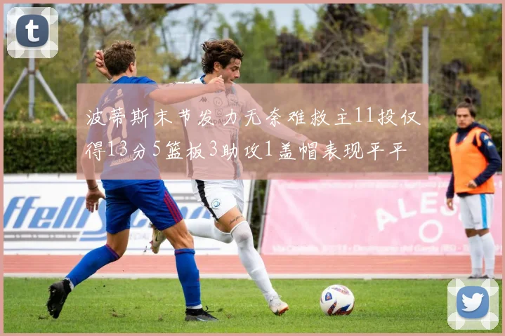 波蒂斯末节发力无奈难救主11投仅得13分5篮板3助攻1盖帽表现平平