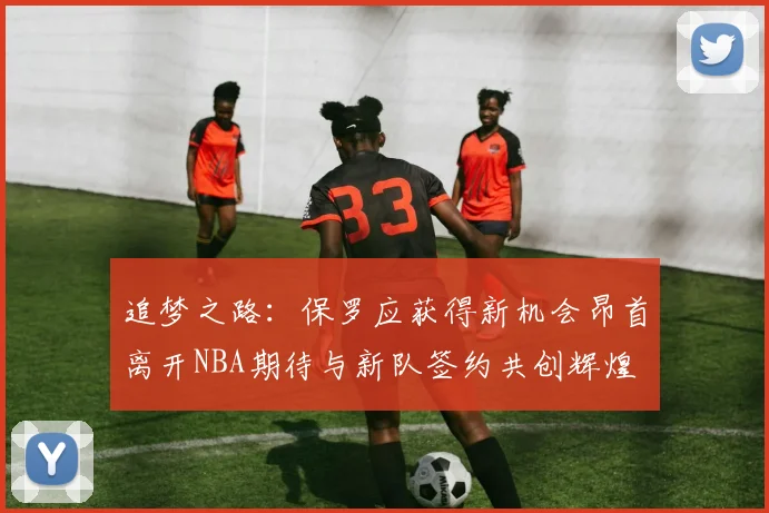 追梦之路：保罗应获得新机会昂首离开NBA期待与新队签约共创辉煌