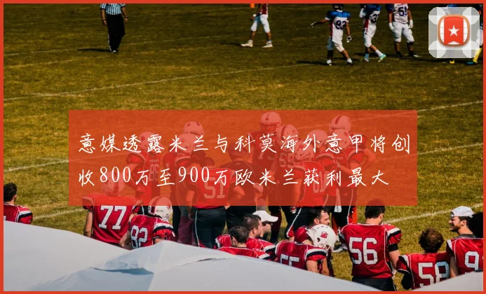 意媒透露米兰与科莫海外意甲将创收800万至900万欧米兰获利最大