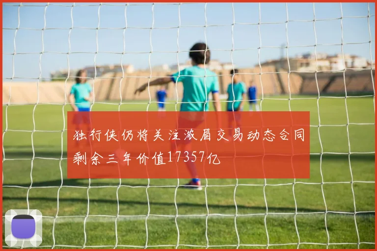独行侠仍将关注浓眉交易动态合同剩余三年价值17357亿