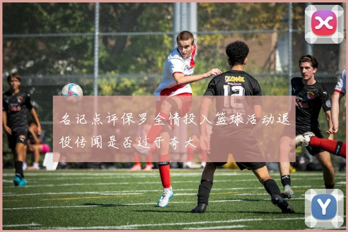 名记点评保罗全情投入篮球活动退役传闻是否过于夸大