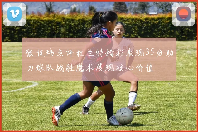 张佳玮点评杜兰特精彩表现35分助力球队战胜魔术展现核心价值