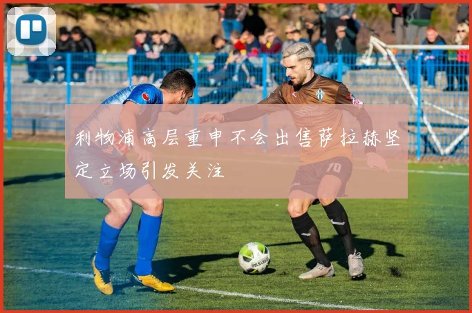 利物浦高层重申不会出售萨拉赫坚定立场引发关注