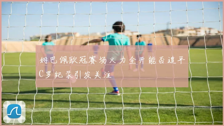 姆巴佩欧冠赛场火力全开能否追平C罗纪录引发关注