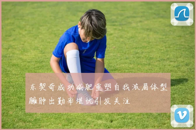 东契奇成功减肥重塑自我浓眉体型臃肿出勤率堪忧引发关注
