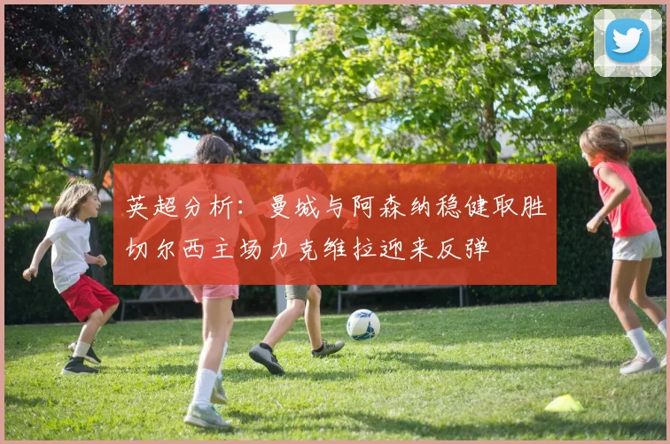 英超分析：曼城与阿森纳稳健取胜切尔西主场力克维拉迎来反弹