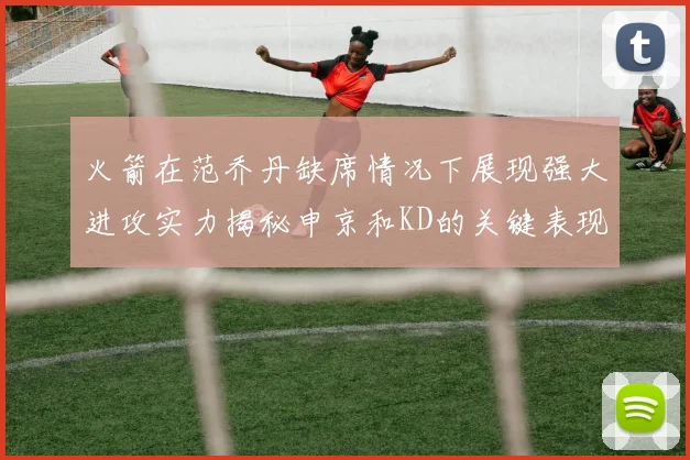 火箭在范乔丹缺席情况下展现强大进攻实力揭秘申京和KD的关键表现与篮板优势