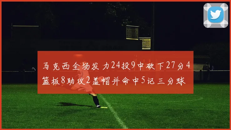 马克西全场发力24投9中砍下27分4篮板8助攻2盖帽并命中5记三分球