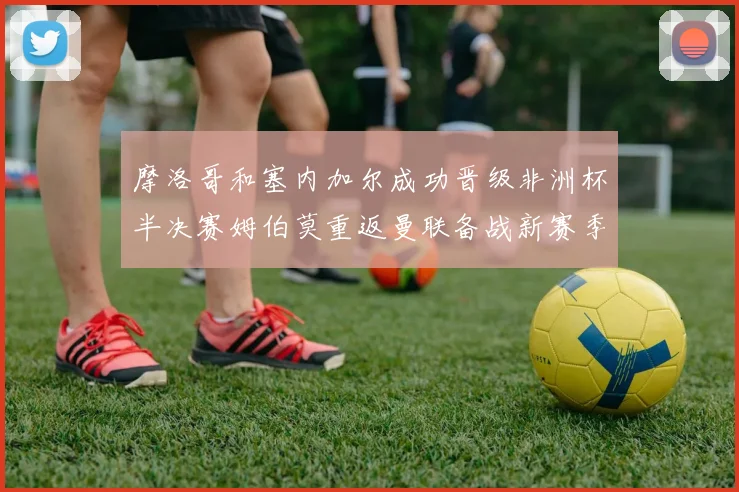 摩洛哥和塞内加尔成功晋级非洲杯半决赛姆伯莫重返曼联备战新赛季