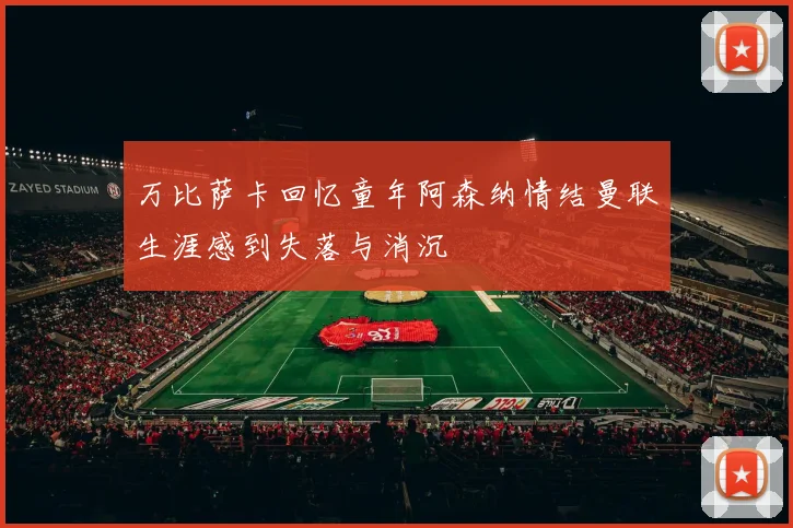 万比萨卡回忆童年阿森纳情结曼联生涯感到失落与消沉