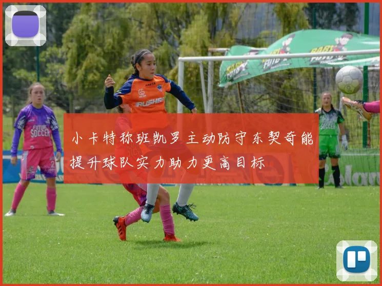 小卡特称班凯罗主动防守东契奇能提升球队实力助力更高目标