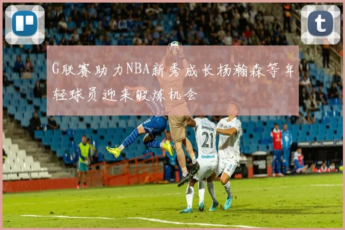 G联赛助力NBA新秀成长杨瀚森等年轻球员迎来锻炼机会