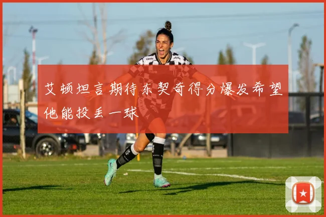 艾顿坦言期待东契奇得分爆发希望他能投丢一球