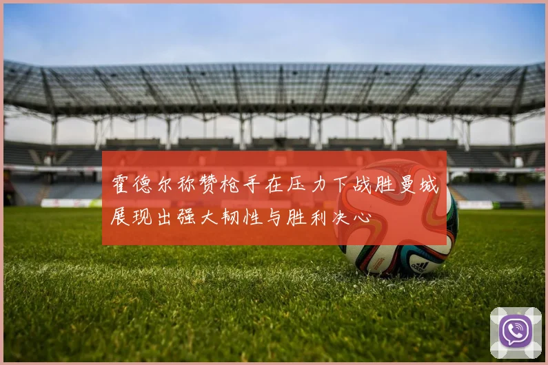 霍德尔称赞枪手在压力下战胜曼城展现出强大韧性与胜利决心