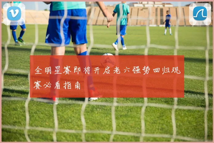全明星赛即将开启老六强势回归观赛必看指南