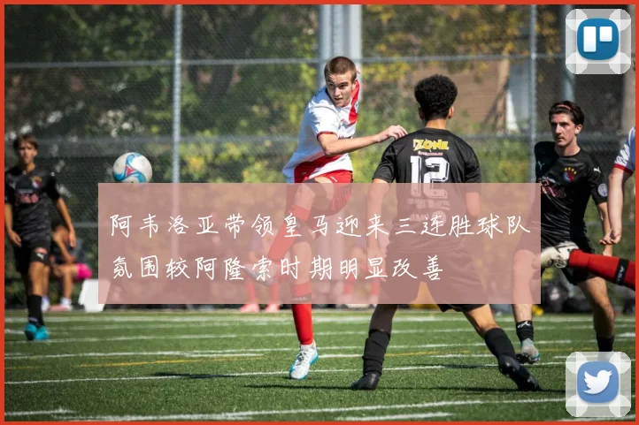 阿韦洛亚带领皇马迎来三连胜球队氛围较阿隆索时期明显改善