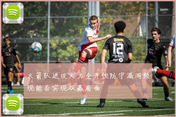 火箭队进攻火力全开但防守漏洞频现能否实现双赢局面